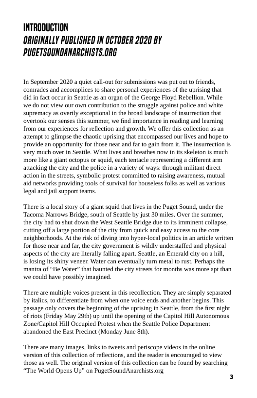 INTRODUCTION ORIGINALLY PUBLISHED IN OCTOBER 2020 BY PUGETSOUNDANARCHISTS.ORG  In September 2020 a quiet call-out for submissions was put out to friends, comrades and accomplices to share personal experiences of the uprising that did in fact oceur in Seattle as an organ of the George Floyd Rebellion. While we do not view our own contribution to the struggle against police and white Supremacy as overtly exceptional in the broad landscape of insurrection that overtook our senses this summer, we find importance in reading and learning from our experiences for reflection and growth. We offer this collection as an attempt o glimpse the chaotic uprising that encompassed our lives and hope to provide an opportunity for those near and far to gain from it. The insurrection is very much over in Seattle. What lives and breathes now i its skeleton is much more like a giant octopus or squid, each tentacle representing a different arm attacking the city and the police in a variety of ways: through militant direct action in the streets, symbolic protest committed to raising awareness, mutual aid networks providing tools of survival for houseless folks as well as various legal and jail support teams.  ‘There is a local story of a giant squid that lives in the Puget Sound, under the ‘Tacoma Narrows Bridge, south of Seatle by just 30 miles. Over the summer,  the city had to shut down the West Seattle Bridge due to its imminent collapse, cutting off a large portion of the city from quick and easy access to the core neighborhoods. At the risk of diving into hyper-local politics in an article written for those near and far, the city government is wildly understaffed and physical aspects of the city are literally falling apart. Seattle, an Emerald city on a hill,  is losing its shiny veneer. Water can eventually turn metal to rust. Perhaps the manira of “Be Water” that haunted the city streets for months was more apt than we could have possibly imagined.  ‘There are multple voices present in this recollection. They are simply separated by italics, o differentiate from when one voice ends and another begins. This passage only covers the beginning of the uprising in Seatle, from the firt night of riots (Friday May 29th) up until the opening of the Capitol Hill Autonomous Zone/Capitol Hill Occupied Protest when the Seatle Police Department abandoned the East Precinct (Monday June 8th)  ‘There are many images, links to tweets and periscope videos in the online version of this collection of reflections, and the reader is encouraged to view. those as well. The original version of this collection can be found by searching “The World Opens Up” on PugetSound Anarchists.org 